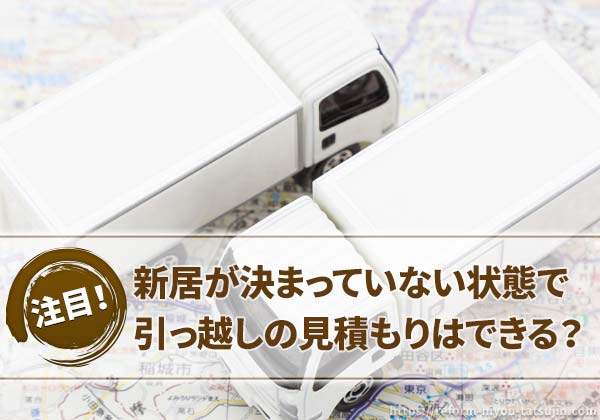 新居が決まっていない状態で引っ越しの見積もりはできる?